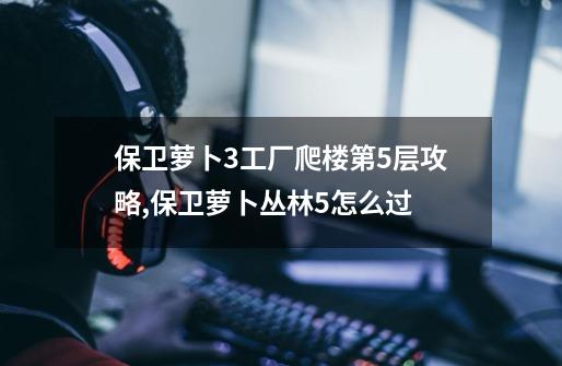 保卫萝卜3工厂爬楼第5层攻略,保卫萝卜丛林5怎么过-第1张-游戏相关-龙启科技