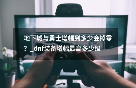 地下城与勇士增幅到多少会掉零？_dnf装备增幅最高多少级-第1张-游戏相关-龙启科技