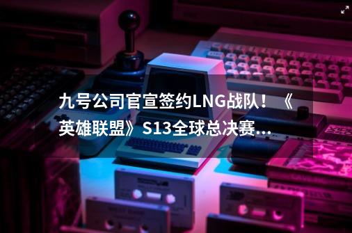 九号公司官宣签约LNG战队！《英雄联盟》S13全球总决赛见-第1张-游戏相关-龙启科技