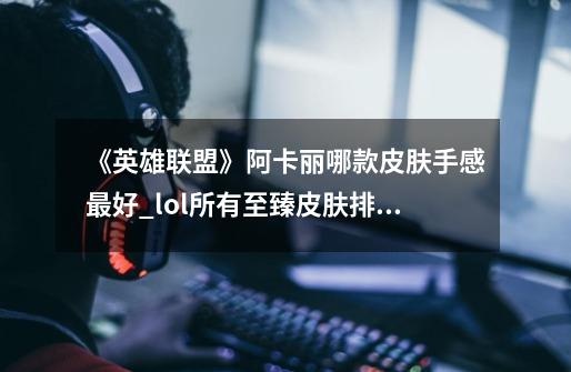 《英雄联盟》阿卡丽哪款皮肤手感最好?_lol所有至臻皮肤排名-第1张-游戏相关-龙启科技