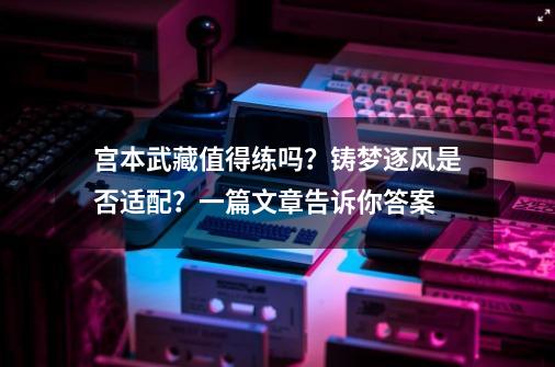 宫本武藏值得练吗？铸梦逐风是否适配？一篇文章告诉你答案-第1张-游戏相关-龙启科技