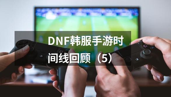 DNF韩服手游时间线回顾（5）-第1张-游戏相关-龙启科技