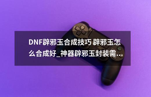 DNF辟邪玉合成技巧 辟邪玉怎么合成好_神器辟邪玉封装需要多少玉魂-第1张-游戏相关-龙启科技