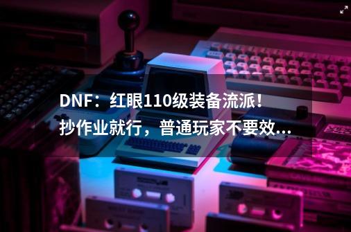 DNF：红眼110级装备流派！抄作业就行，普通玩家不要效仿旭旭宝宝-第1张-游戏相关-龙启科技