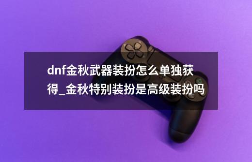 dnf金秋武器装扮怎么单独获得_金秋特别装扮是高级装扮吗-第1张-游戏相关-龙启科技