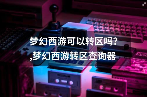 梦幻西游可以转区吗？,梦幻西游转区查询器-第1张-游戏相关-龙启科技