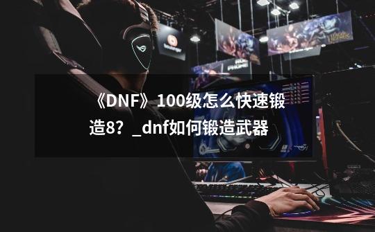 《DNF》100级怎么快速锻造8？_dnf如何锻造武器-第1张-游戏相关-龙启科技