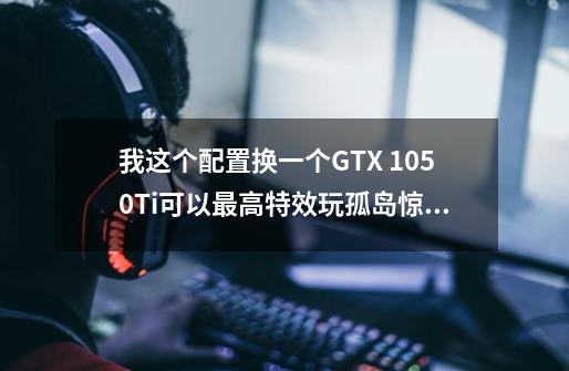 我这个配置换一个GTX 1050Ti可以最高特效玩孤岛惊魂5吗？,孤岛惊魂推荐配置-第1张-游戏相关-龙启科技