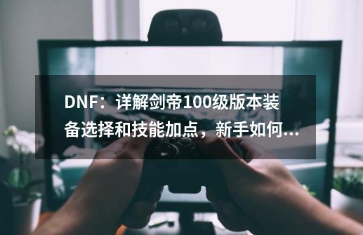 DNF：详解剑帝100级版本装备选择和技能加点，新手如何快速入门？-第1张-游戏相关-龙启科技