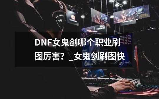 DNF女鬼剑哪个职业刷图厉害？_女鬼剑刷图快-第1张-游戏相关-龙启科技