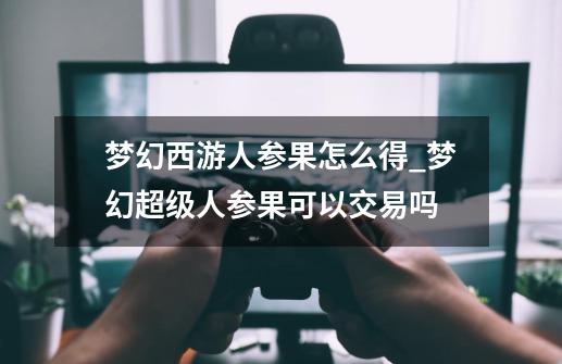 梦幻西游人参果怎么得_梦幻超级人参果可以交易吗-第1张-游戏相关-龙启科技