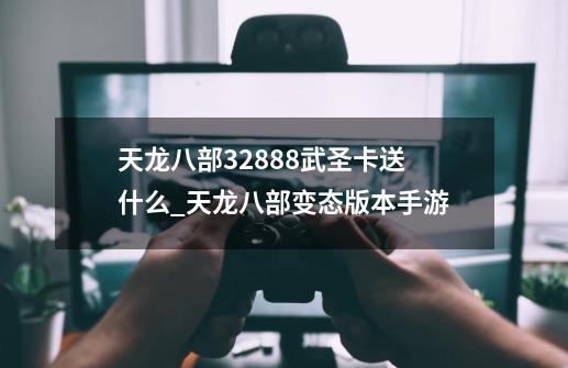 天龙八部32888武圣卡送什么_天龙八部变态版本手游-第1张-游戏相关-龙启科技