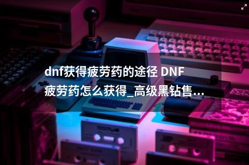 dnf获得疲劳药的途径 DNF疲劳药怎么获得_高级黑钻售货机能开出什么-第1张-游戏相关-龙启科技