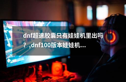 dnf超速胶囊只有娃娃机里出吗？,dnf100版本娃娃机在哪-第1张-游戏相关-龙启科技