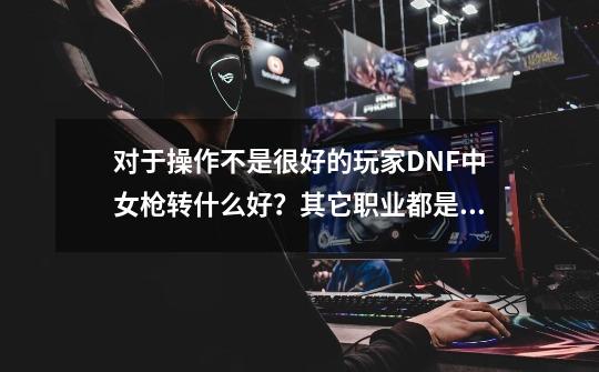 对于操作不是很好的玩家DNF中女枪转什么好？其它职业都是怎么转好？_dnf100版本女枪转什么职业好-第1张-游戏相关-龙启科技