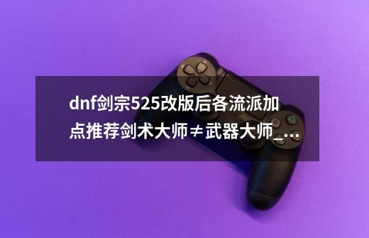 dnf剑宗525改版后各流派加点推荐剑术大师≠武器大师_dnf剑宗加点搭配-第1张-游戏相关-龙启科技