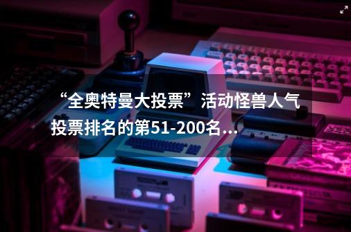 “全奥特曼大投票”活动怪兽人气投票排名的第51-200名公布-第1张-游戏相关-龙启科技