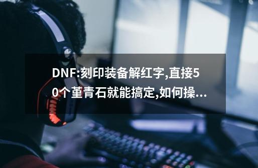 DNF:刻印装备解红字,直接50个堇青石就能搞定,如何操作?,地下城诺顿武器铭刻-第1张-游戏相关-龙启科技