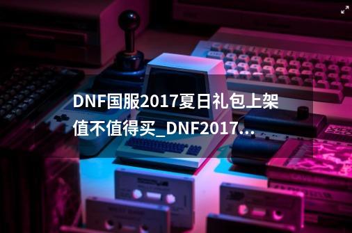 DNF国服2017夏日礼包上架值不值得买_DNF2017夏日套外观_dnf夏日套外观2020-第1张-游戏相关-龙启科技