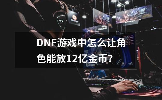 DNF游戏中怎么让角色能放12亿金币？-第1张-游戏相关-龙启科技