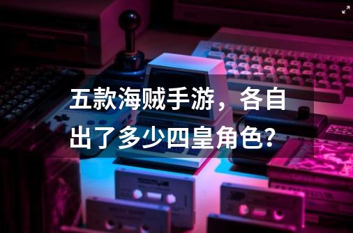 五款海贼手游，各自出了多少四皇角色？-第1张-游戏相关-龙启科技