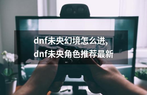 dnf未央幻境怎么进,dnf未央角色推荐最新-第1张-游戏相关-龙启科技