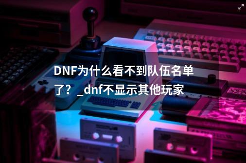 DNF为什么看不到队伍名单了？_dnf不显示其他玩家-第1张-游戏相关-龙启科技