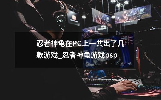 忍者神龟在PC上一共出了几款游戏_忍者神龟游戏psp-第1张-游戏相关-龙启科技