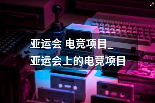 亚运会 电竞项目_亚运会上的电竞项目-第1张-游戏相关-龙启科技