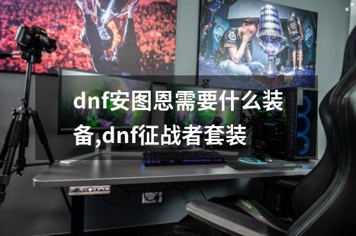 dnf安图恩需要什么装备,dnf征战者套装-第1张-游戏相关-龙启科技