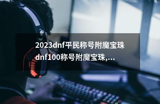 2023dnf平民称号附魔宝珠dnf100称号附魔宝珠,称号附魔宝珠价格-第1张-游戏相关-龙启科技