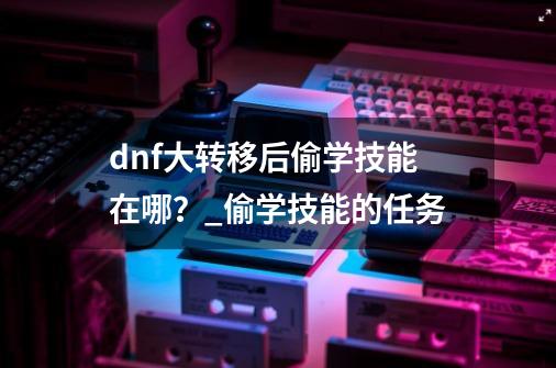 dnf大转移后偷学技能在哪？_偷学技能的任务-第1张-游戏相关-龙启科技