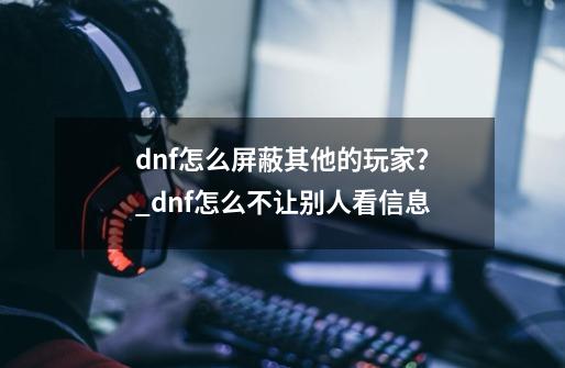 dnf怎么屏蔽其他的玩家？_dnf怎么不让别人看信息-第1张-游戏相关-龙启科技