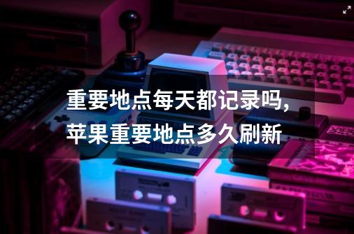 重要地点每天都记录吗,苹果重要地点多久刷新-第1张-游戏相关-龙启科技