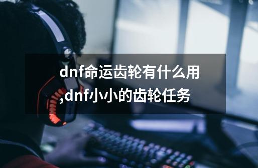 dnf命运齿轮有什么用,dnf小小的齿轮任务-第1张-游戏相关-龙启科技