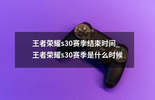 王者荣耀s30赛季结束时间_王者荣耀s30赛季是什么时候-第1张-游戏相关-龙启科技