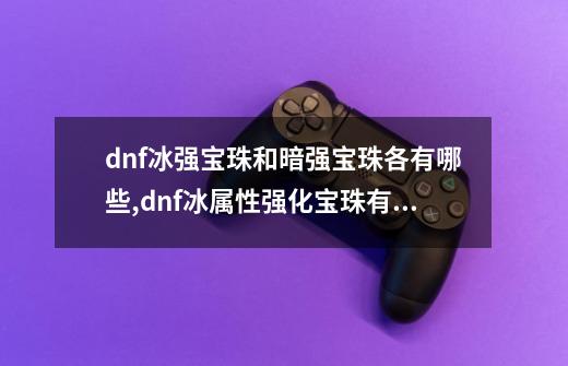 dnf冰强宝珠和暗强宝珠各有哪些,dnf冰属性强化宝珠有哪些-第1张-游戏相关-龙启科技