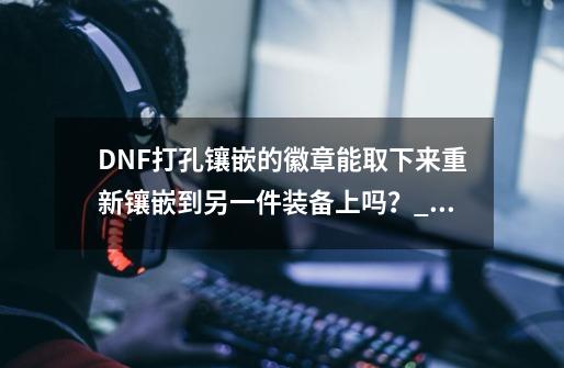 DNF打孔镶嵌的徽章能取下来重新镶嵌到另一件装备上吗？_镶嵌栏开启装置能开什么部位-第1张-游戏相关-龙启科技