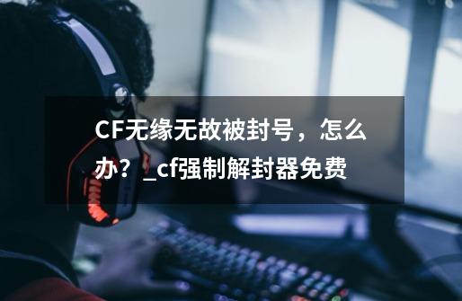 CF无缘无故被封号，怎么办？_cf强制解封器免费-第1张-游戏相关-龙启科技