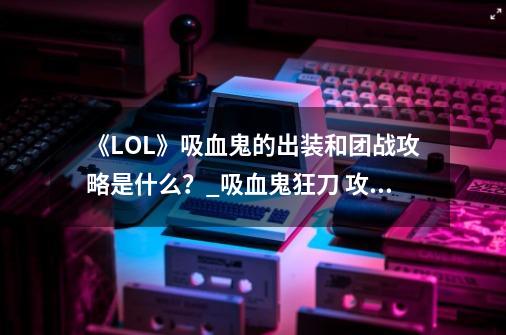 《LOL》吸血鬼的出装和团战攻略是什么？_吸血鬼狂刀 攻略-第1张-游戏相关-龙启科技