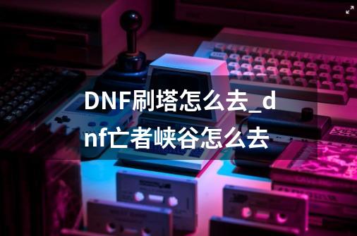 DNF刷塔怎么去_dnf亡者峡谷怎么去-第1张-游戏相关-龙启科技