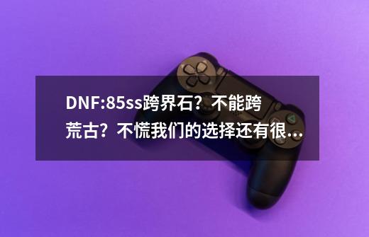 DNF:85ss跨界石？不能跨荒古？不慌我们的选择还有很多-第1张-游戏相关-龙启科技