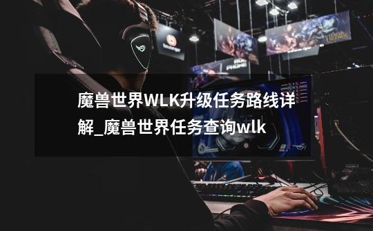 魔兽世界WLK升级任务路线详解_魔兽世界任务查询wlk-第1张-游戏相关-龙启科技