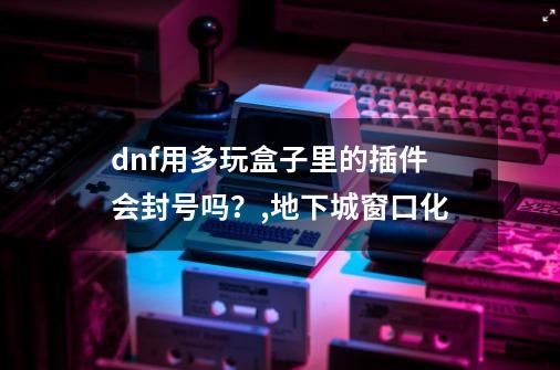 dnf用多玩盒子里的插件会封号吗？,地下城窗口化-第1张-游戏相关-龙启科技