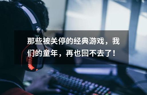 那些被关停的经典游戏，我们的童年，再也回不去了！-第1张-游戏相关-龙启科技