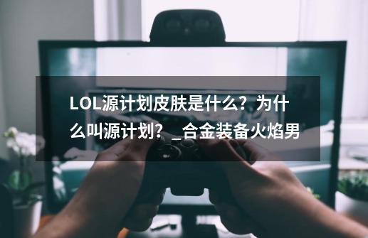 LOL源计划皮肤是什么？为什么叫源计划？_合金装备火焰男-第1张-游戏相关-龙启科技