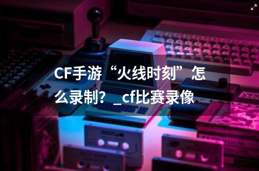 CF手游“火线时刻”怎么录制？_cf比赛录像-第1张-游戏相关-龙启科技