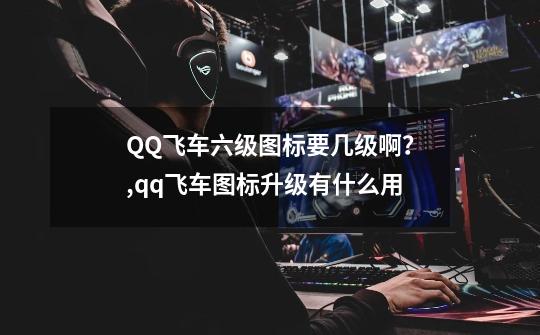 QQ飞车六级图标要几级啊？,qq飞车图标升级有什么用-第1张-游戏相关-龙启科技