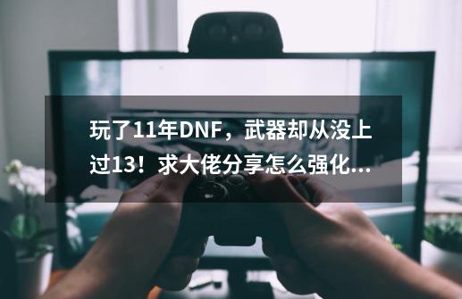 玩了11年DNF，武器却从没上过13！求大佬分享怎么强化13武器？_dnf武器强化13技巧-第1张-游戏相关-龙启科技