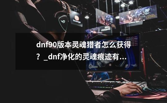 dnf90版本灵魂猎者怎么获得？_dnf净化的灵魂痕迹有什么用啊?在哪儿用啊-第1张-游戏相关-龙启科技